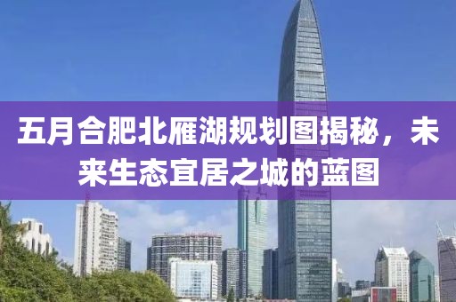 五月合肥北雁湖規(guī)劃圖揭秘，未來生態(tài)宜居之城的藍圖