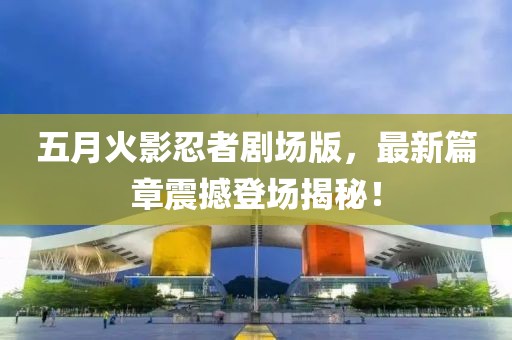 五月火影忍者劇場版，最新篇章震撼登場揭秘！
