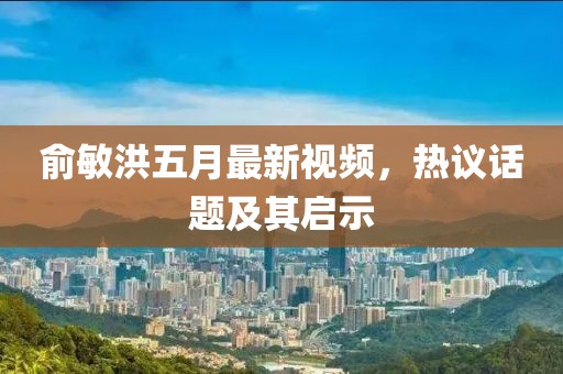 俞敏洪五月最新視頻，熱議話題及其啟示