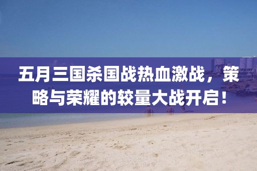 五月三國殺國戰(zhàn)熱血激戰(zhàn)，策略與榮耀的較量大戰(zhàn)開啟！