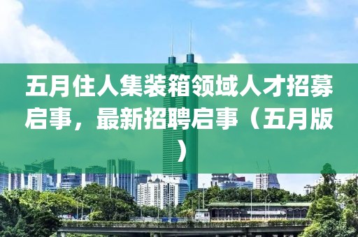 五月住人集裝箱領(lǐng)域人才招募啟事，最新招聘啟事（五月版）