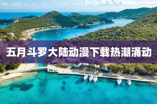 五月斗羅大陸動漫下載熱潮涌動
