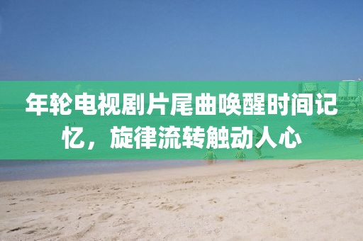 年輪電視劇片尾曲喚醒時間記憶，旋律流轉(zhuǎn)觸動人心