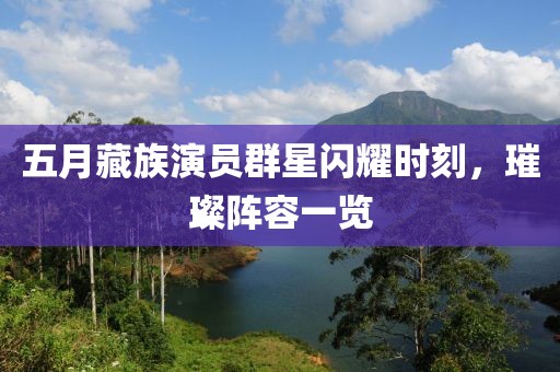 五月藏族演員群星閃耀時(shí)刻，璀璨陣容一覽