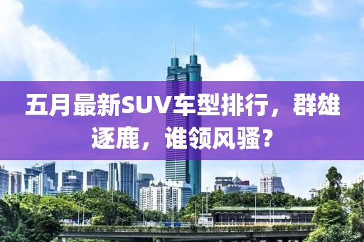 五月最新SUV車型排行，群雄逐鹿，誰領(lǐng)風(fēng)騷？