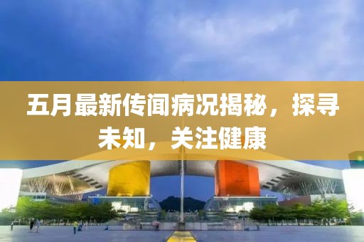 五月最新傳聞病況揭秘，探尋未知，關(guān)注健康