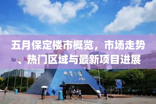 五月保定樓市概覽，市場(chǎng)走勢(shì)、熱門(mén)區(qū)域與最新項(xiàng)目進(jìn)展