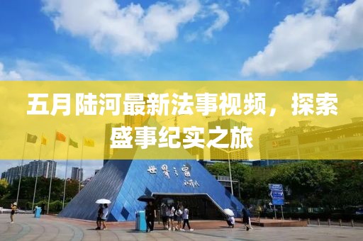五月陸河最新法事視頻，探索盛事紀(jì)實(shí)之旅