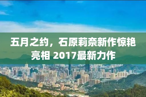 五月之約，石原莉奈新作驚艷亮相 2017最新力作