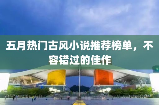 五月熱門古風(fēng)小說推薦榜單，不容錯(cuò)過的佳作