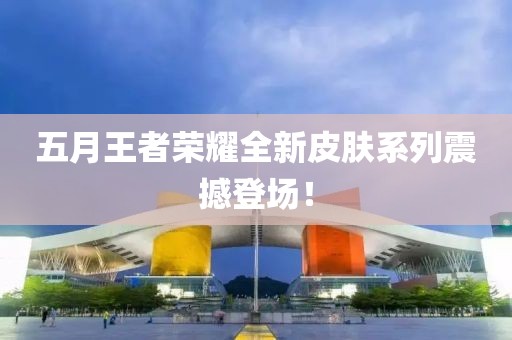 五月王者榮耀全新皮膚系列震撼登場(chǎng)！
