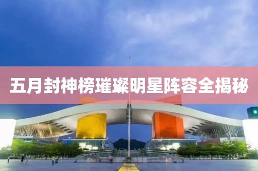 五月封神榜璀璨明星陣容全揭秘