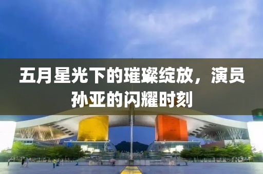 五月星光下的璀璨綻放，演員孫亞的閃耀時(shí)刻