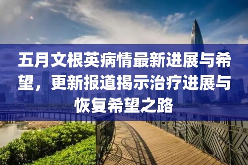 五月文根英病情最新進展與希望，更新報道揭示治療進展與恢復希望之路