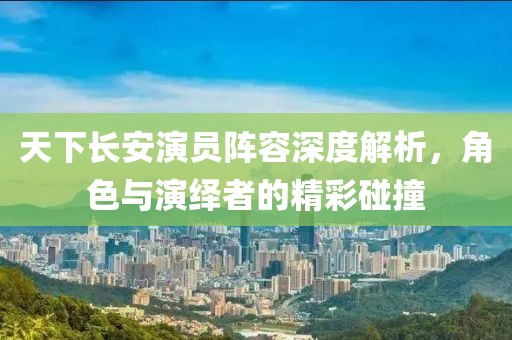 天下長安演員陣容深度解析，角色與演繹者的精彩碰撞