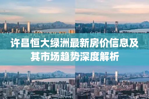 許昌恒大綠洲最新房價信息及其市場趨勢深度解析