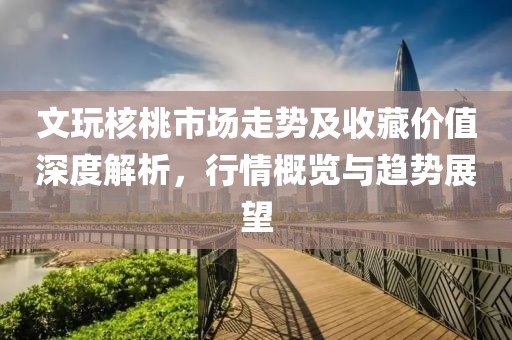 文玩核桃市場(chǎng)走勢(shì)及收藏價(jià)值深度解析，行情概覽與趨勢(shì)展望