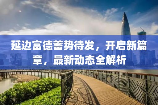 延邊富德蓄勢待發(fā)，開啟新篇章，最新動態(tài)全解析