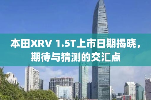 本田XRV 1.5T上市日期揭曉，期待與猜測(cè)的交匯點(diǎn)