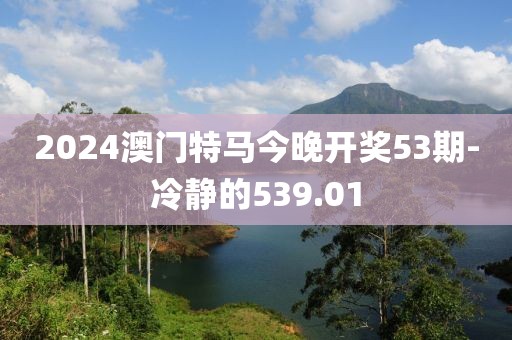 2024澳門(mén)特馬今晚開(kāi)獎(jiǎng)53期-冷靜的539.01