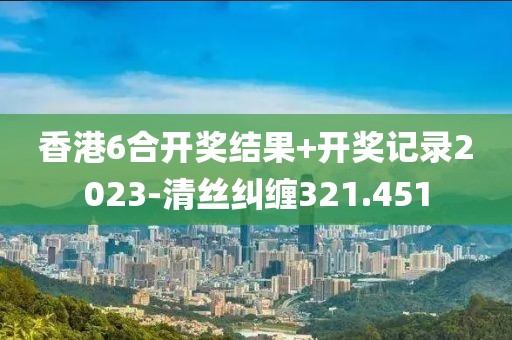 香港6合開獎結果+開獎記錄2023-清絲糾纏321.451