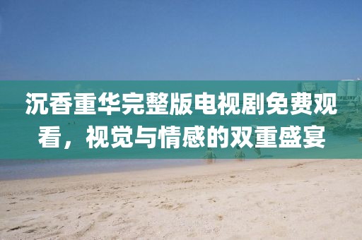 沉香重華完整版電視劇免費(fèi)觀看，視覺與情感的雙重盛宴