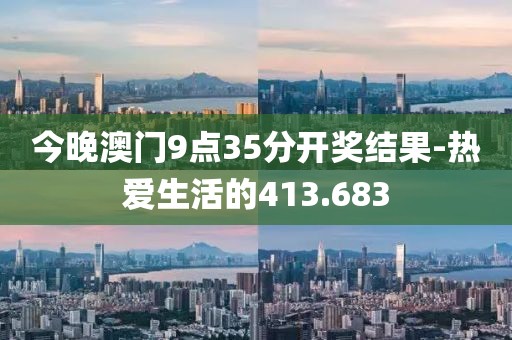 今晚澳門9點(diǎn)35分開獎(jiǎng)結(jié)果-熱愛生活的413.683