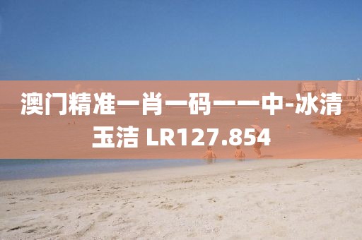 澳門精準(zhǔn)一肖一碼一一中-冰清玉潔 LR127.854