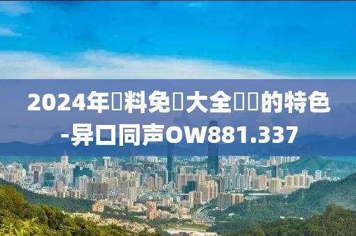 2024年資料免費(fèi)大全優(yōu)勢(shì)的特色-異口同聲OW881.337