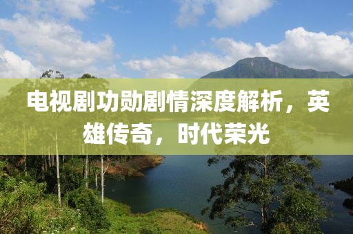 電視劇功勛劇情深度解析，英雄傳奇，時(shí)代榮光