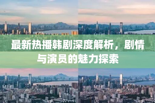 最新熱播韓劇深度解析，劇情與演員的魅力探索