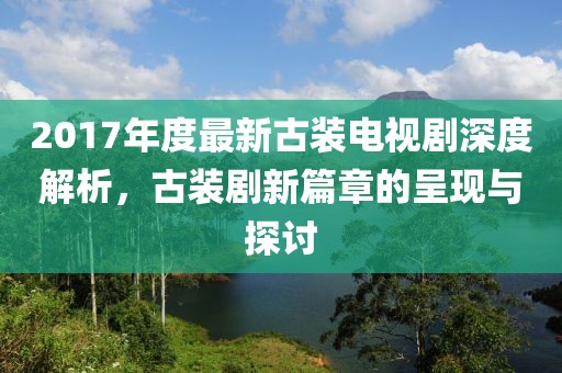 2017年度最新古裝電視劇深度解析，古裝劇新篇章的呈現(xiàn)與探討