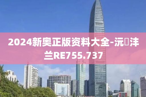 2024新奧正版資料大全-沅茝灃蘭RE755.737