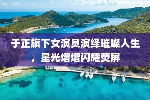 于正旗下女演員演繹璀璨人生，星光熠熠閃耀熒屏