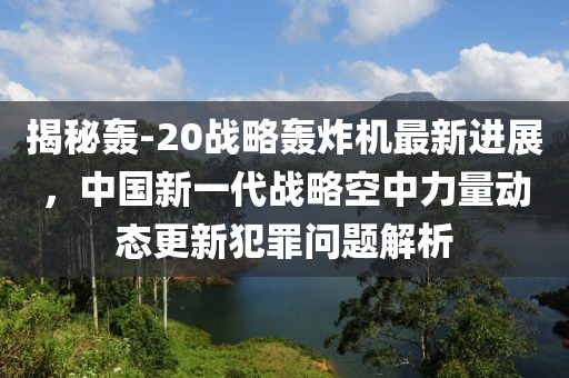 揭秘轟-20戰(zhàn)略轟炸機(jī)最新進(jìn)展，中國新一代戰(zhàn)略空中力量動(dòng)態(tài)更新犯罪問題解析