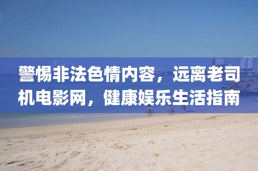 警惕非法色情內(nèi)容，遠(yuǎn)離老司機(jī)電影網(wǎng)，健康娛樂生活指南