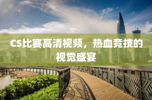 CS比賽高清視頻，熱血競技的視覺盛宴