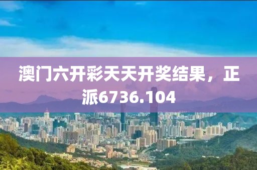 澳門六開彩天天開獎結(jié)果，正派6736.104