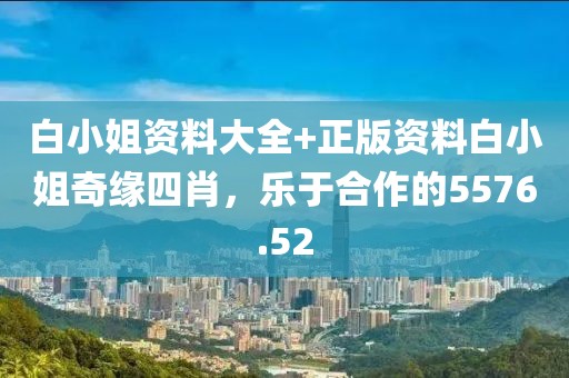 白小姐資料大全+正版資料白小姐奇緣四肖，樂(lè)于合作的5576.52