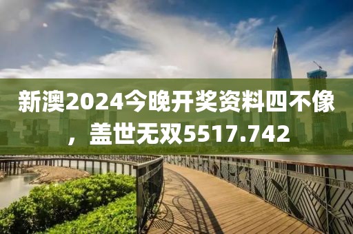 新澳2024今晚開獎資料四不像，蓋世無雙5517.742