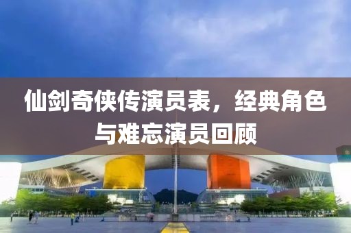 仙劍奇?zhèn)b傳演員表，經(jīng)典角色與難忘演員回顧
