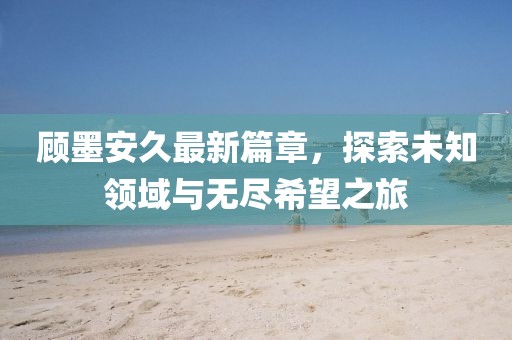 顧墨安久最新篇章，探索未知領(lǐng)域與無盡希望之旅