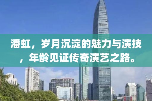 潘虹，歲月沉淀的魅力與演技，年齡見證傳奇演藝之路。