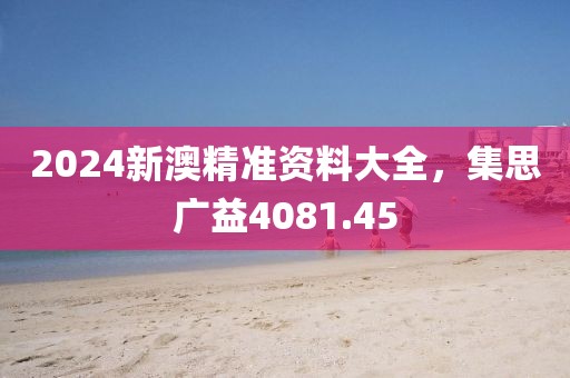 2024新澳精準資料大全，集思廣益4081.45