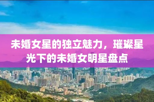 未婚女星的獨立魅力，璀璨星光下的未婚女明星盤點