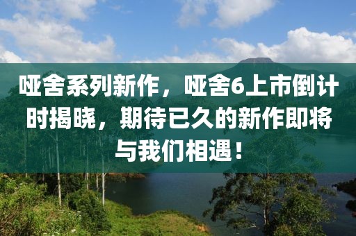 啞舍系列新作，啞舍6上市倒計(jì)時(shí)揭曉，期待已久的新作即將與我們相遇！