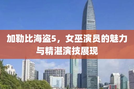 加勒比海盜5，女巫演員的魅力與精湛演技展現(xiàn)