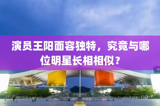 演員王陽面容獨特，究竟與哪位明星長相相似？