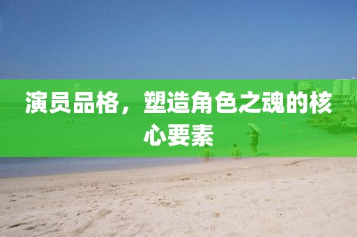 演員品格，塑造角色之魂的核心要素