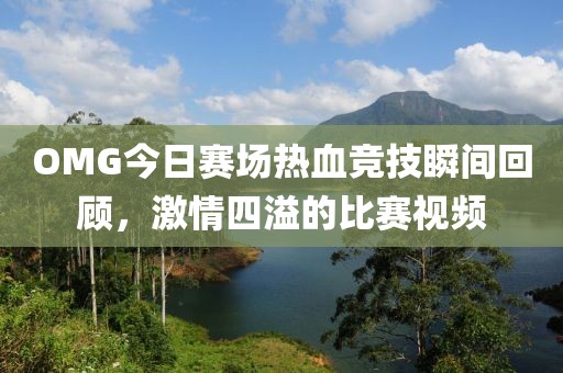 OMG今日賽場熱血競技瞬間回顧，激情四溢的比賽視頻